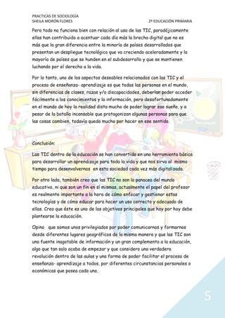 PRACTICAS DE SOCIOLOGÍA
SHEILA MORÓN FLORES 2º EDUCACIÓN PRIMARIA
5
Pero todo no funciona bien con relación al uso de las TIC, paradójicamente
ellas han contribuido a acentuar cada día más la brecha digital que no es
más que la gran diferencia entre la minoría de países desarrollados que
presentan un despliegue tecnológico que va creciendo aceleradamente y la
mayoría de países que se hunden en el subdesarrollo y que se mantienen
luchando por el derecho a la vida.
Por lo tanto, uno de los aspectos deseables relacionados con las TIC y el
proceso de enseñanza- aprendizaje es que todas las personas en el mundo,
sin diferencias de clases, razas y/o discapacidades, deberían poder acceder
fácilmente a los conocimientos y la información, pero desafortunadamente
en el mundo de hoy la realidad dista mucho de poder lograr ese sueño, y a
pesar de la batalla incansable que protagonizan algunas personas para que
las cosas cambien, todavía queda mucho por hacer en ese sentido.
Conclusión:
Las TIC dentro de la educación se han convertido en una herramienta básica
para desarrollar un aprendizaje para toda la vida y que nos sirva al mismo
tiempo para desenvolvernos en esta sociedad cada vez más digitalizada.
Por otro lado, también creo que las TIC no son la panacea del mundo
educativo, ni que son un fin en sí mismas, actualmente el papel del profesor
es realmente importante a la hora de cómo enfocar y gestionar estas
tecnologías y de cómo educar para hacer un uso correcto y adecuado de
ellas. Creo que éste es uno de los objetivos principales que hoy por hoy debe
plantearse la educación.
Opino que somos unos privilegiados por poder comunicarnos y formarnos
desde diferentes lugares geográficos de la misma manera y que las TIC son
una fuente inagotable de información y un gran complemento a la educación,
algo que tan solo acaba de empezar y que considero una verdadera
revolución dentro de las aulas y una forma de poder facilitar el proceso de
enseñanza- aprendizaje a todos, por diferentes circunstancias personales o
económicas que posea cada uno.
 