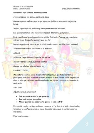 PRACTICAS DE SOCIOLOGÍA
SHEILA MORÓN FLORES 2º EDUCACIÓN PRIMARIA
8
Guerreros: ropa cómoda, de trabajadores
Jefe: arreglado con plumas, sombrero, capa.
Guerrero guapo: melena rubia larga, sombrero de hierro y coraza a conjunto y
botas.
Indios: taparrabos los hombres y las mujeres vestidos marrones.
Los guerreros llaman a los indios incivilizados, diferentes, peligrosos…
En la canción que le canta pocahontas a John Smith dice “parece que no existen
más personas de aquellas que son igual que tu”
Distintos puntos de vista de ver la vida (cuando conoces las diferentes visiones)
A veces el camino más sencillo no es el más fácil.
ARMAS.
Armas de fuego: cañones, espadas, escopetas.
Indios: flechas, hachas, cuchillos caseros
Cuando van a luchar solo van hombres.
LA CENICIENTA.
Me gustaría recalcar antes de comentar esta película que todas donde hay
príncipes o princesas se repite la misma historia es mas casi en todas las películas
él es el príncipe y ella una humilde muchacha por eso me centrado en comentar la
cenicienta.
Año: 1950
¿Qué los enseña a los niños?
 Las personas no son lo que parecen
 Las madrastras son malas
 Nunca quieres una cosa hasta que se lo ves a otr@
En relación con los castigos podíamos comentar el “te dejo ir al baile si acabas las
tareas de la casa” pero nunca es capaz de acabarlas porque la mandan cada vez
más cosas.
Figura de la mujer.
 