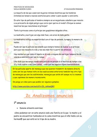 PRACTICAS DE SOCIOLOGÍA
SHEILA MORÓN FLORES 2º EDUCACIÓN PRIMARIA
9
La mayoría de las que cosen son mujeres ratonas mientras que los hombres
(ratones) se lanzan a nuevas aventuras para comer o para ayudar a cenicienta.
En este tipo de películas el hombre siempre es un majestuoso caballero que rescata
a su princesita de algún peligro que corre ¿por qué no al revés? ¿Porque no somos
nosotras las que rescatemos al príncipe?
Tanto la princesa como el príncipe son guapísimos delgados altos…
La madrasta y sus hijas con algo más feas, con aires de mala gente…
La madrastra refleja su superioridad con el tipo de peinado, la ropa y la manera de
hablar.
Puede ser que la película nos enseñe que siempre hemos de buscar a un príncipe
para que nos resuelva la vida y nos sea más fácil a partir de entonces
Hay maldad ya que como el zapato no le vale a ninguna de sus hijas tampoco ha de
valerle a cenicienta por eso lo rompe.
Una duda que me surge viendo esta película es porque si el hechizo se rompe a las
12 y todo vuelve a ser como antes… como que los zapatos siguen manteniéndose.
2c Analizamos anuncios
1º anuncio
 Danone alimenta sonrisas;
cómo podemos ver en este anuncio sale una familia en la que la madre y el
padre se encuentran tumbados en la cama mientras que el niño habla con su
herman@ que aun está en la tripa de su madre.
En las películas aparte del mensaje que nos quieren transmitir de manera directa
como son los que hemos visto en las explicaciones anteriores también hay otro tipo
de mensajes que son los subliminales; mensajes que están ahí aunque no lo creamos
y que captamos de manera inconsciente.
Os pongo un video para que podáis ver algunos ejemplos.
http://www.youtube.com/watch?v=Zb_im4xwQRY
 