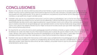 CONCLUSIONES
 Bueno a mi punto de vista los sistemas educativos han tenido un gran avance en la sociedad ya que hoy en día
existen muchos nuevos sistemas para hacer sentir al alumno mucho más cómodo y hacerlo parte del aprendizaje
que pueda ser más participativo. En lo que lo convierte en una persona social mente activa dispuesta a muchos
cambios y a ser parte de un gran cambio social.
 También creo que es muy importante mencionar como la cultura puede llegar a ser un factor tan importante en la
pedagogía desde que existe mucho racismo por las diferentes culturas haciendo que hayan mucho menos
oportunidades de educación para algunas personas a igual manera como una cultura más cerrada puede ´hacer
que no exista evolución en el aprendizaje por que siempre estará con las mismas tradiciones al igual de lo contrario
como una cultura mas abierta tendrá mucho mejor avances en la educación por que están dispuestas al cambio y
alas nuevas formas educativas.
 Es importante ver como el avance de la pedagogía durante al historia a tenido un gran cambio y como al paso de
los tiempos es cada vez mejor mucho más evolucionada peor a pesar de que es mejor no de a tras lo mejor de
cada tiempo creo que lo mejor de la evolución pedagógica no es dejar todo atrás y crear algo nuevo es
complementarse de lo mejor de cada época y crear nuevas tendencias mejorar lo antiguo
 También creo que es relevante mencionar como cada cosa complementa a la pedagogía ya que se considerada
como arte ciencia disciplina y a parte se complementa de muchas otras ciencias o simplemente va de la mano con
ellas para poder crear sistemas educativos de alta calidad y así poder hacer lo que los estudiantes tengan un mejor
entendimiento de las cosas
 