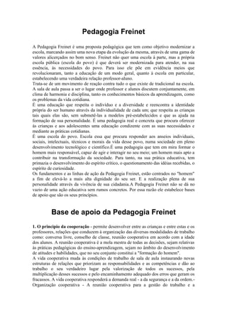 Pedagogia Freinet
A Pedagogia Freinet é uma proposta pedagógica que tem como objetivo modernizar a
escola, marcando assim uma nova etapa da evolução da mesma, através de uma gama de
valores alicerçados no bom senso. Freinet não quer uma escola à parte, mas a própria
escola pública (escola do povo) é que deverá ser modernizada para atender, na sua
essência, às necessidades do povo. Para isso ele põe em evidência meios que
revolucionaram, tanto a educação de um modo geral, quanto à escola em particular,
estabelecendo uma verdadeira relação professor-aluno.
Trata-se de um movimento de reação contra tudo o que existe de tradicional na escola.
A sala de aula passa a ser o lugar onde professor e alunos discutem conjuntamente, em
clima de harmonia e disciplina, tanto os conhecimentos básicos da aprendizagem, como
os problemas da vida cotidiana.
É uma educação que respeita o indivíduo e a diversidade e reencontra a identidade
própria do ser humano através da individualidade de cada um; que respeita as crianças
tais quais elas são, sem submetê-las a modelos pré-estabelecidos e que as ajuda na
formação de sua personalidade. É uma pedagogia real e concreta que procura oferecer
às crianças e aos adolescentes uma educação condizente com as suas necessidades e
mediante as práticas cotidianas.
É uma escola do povo. Escola essa que procura responder aos anseios individuais,
sociais, intelectuais, técnicos e morais da vida desse povo, numa sociedade em pleno
desenvolvimento tecnológico e científico.É uma pedagogia que tem em mira formar o
homem mais responsável, capaz de agir e interagir no seu meio; um homem mais apto a
contribuir na transformação da sociedade. Para tanto, na sua prática educativa, tem
primazia o desenvolvimento do espírito crítico, o questionamento das idéias recebidas, o
espírito de curiosidade.
Os fundamentos e as linhas de ação da Pedagogia Freinet, estão centrados no "homem"
a fim de elevá-lo a mais alta dignidade do seu ser. E a realização plena de sua
personalidade através da vivência de sua cidadania.A Pedagogia Freinet não se dá no
vazio de uma ação educativa sem rumos concretos. Por essa razão ele estabelece bases
de apoio que são os seus princípios.

Base de apoio da Pedagogia Freinet
1. O principio da cooperação - permite desenvolver entre as crianças e entre estas e os
professores, relações que conduzem à organização das diversas modalidades de trabalho
como: conversa livre, conselho de classe, reunião cooperativa em acordo com a idade
dos alunos. A reunião cooperativa é a mola mestra de todas as decisões, sejam relativas
às práticas pedagógicas do ensino-aprendizagem, sejam no âmbito do desenvolvimento
de atitudes e habilidades, que no seu conjunto constitui a "formação do homem".
A vida cooperativa muda às condições de trabalho de sala de aula instaurando novas
estruturas de relações que priorizam as responsabilidades e as competências e dão ao
trabalho o seu verdadeiro lugar pela valorização de todos os sucessos, pela
multiplicação desses sucessos e pelo encaminhamento adequado dos erros que geram os
fracassos. A vida cooperativa responderá a demanda real - a da segurança e a da ordem.Organização cooperativa - A reunião cooperativa para a gestão do trabalho e a

 