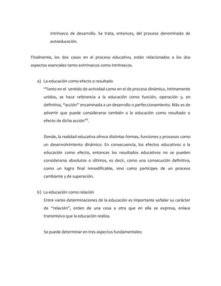 intrínseco de desarrollo. Se trata, entonces, del proceso denominado de
autoeducación.
Finalmente, los dos casos en el proceso educativo, están relacionados a los dos
aspectos esenciales tanto extrínsecos como intrínsecos.
a) La educación como efecto o resultado
“Tanto en el sentido de actividad como en el de proceso dinámico, íntimamente
unidos, se hace referencia a la educación como función, operación y, en
definitiva, “acción” encaminada a un desarrollo o perfeccionamiento. Más es de
advertir que puede considerarse también a la educación como resultado o
efecto de dicha acción”7
.
Donde, la realidad educativa ofrece distintas formas, funciones y procesos como
un desenvolvimiento dinámico. En consecuencia, los efectos educativos o la
educación como efecto, entonces los resultados educativos no se pueden
considerarse absolutos o últimos, es decir, como una consecución definitiva,
como un logro final inmodificable, sino como partícipes de un proceso
cambiante y de superación.
b) La educación como relación
Entre varias determinaciones de la educación es importante señalar su carácter
de “relación”, orden de una cosa a otra que en ella se expresa, enlace
transmisivo que la educación realiza.
Se puede determinar en tres aspectos fundamentales:
 