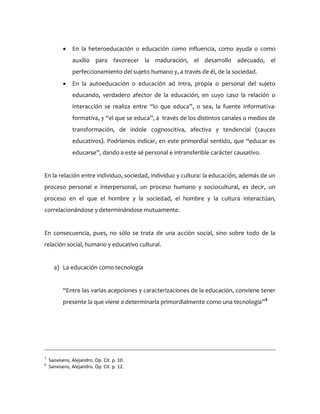  En la heteroeducación o educación como influencia, como ayuda o como
auxilio para favorecer la maduración, el desarrollo adecuado, el
perfeccionamiento del sujeto humano y, a través de él, de la sociedad.
 En la autoeducación o educación ad intra, propia o personal del sujeto
educando, verdadero afector de la educación, en cuyo caso la relación o
interacción se realiza entre “lo que educa”, o sea, la fuente informativa-
formativa, y “el que se educa”, a través de los distintos canales o medios de
transformación, de índole cognoscitiva, afectiva y tendencial (cauces
educativos). Podríamos indicar, en este primordial sentido, que “educar es
educarse”, dando a este sé personal e intransferible carácter causativo.
En la relación entre individuo, sociedad, individuo y cultura: la educación, además de un
proceso personal e interpersonal, un proceso humano y sociocultural, es decir, un
proceso en el que el hombre y la sociedad, el hombre y la cultura interactúan,
correlacionándose y determinándose mutuamente.
En consecuencia, pues, no sólo se trata de una acción social, sino sobre todo de la
relación social, humano y educativo cultural.
a) La educación como tecnología
“Entre las varias acepciones y caracterizaciones de la educación, conviene tener
presente la que viene a determinarla primordialmente como una tecnología”8
7
Sanvisens, Alejandro. Op. Cit. p. 10.
8
Sanvisens, Alejandro. Op. Cit. p. 12.
 