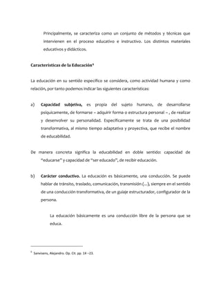 Principalmente, se caracteriza como un conjunto de métodos y técnicas que
intervienen en el proceso educativo e instructivo. Los distintos materiales
educativos y didácticos.
Características de la Educación9
La educación en su sentido específico se considera, como actividad humana y como
relación, por tanto podemos indicar las siguientes características:
a) Capacidad subjetiva, es propia del sujeto humano, de desarrollarse
psíquicamente, de formarse – adquirir forma o estructura personal – , de realizar
y desenvolver su personalidad. Específicamente se trata de una posibilidad
transformativa, al mismo tiempo adaptativa y proyectiva, que recibe el nombre
de educabilidad.
De manera concreta significa la educabilidad en doble sentido: capacidad de
“educarse” y capacidad de “ser educado”, de recibir educación.
b) Carácter conductivo. La educación es básicamente, una conducción. Se puede
hablar de tránsito, traslado, comunicación, transmisión (...), siempre en el sentido
de una conducción transformativa, de un guiaje estructurador, configurador de la
persona.
La educación básicamente es una conducción libre de la persona que se
educa.
9
Sanvisens, Alejandro. Op. Cit. pp. 14 –23.
 