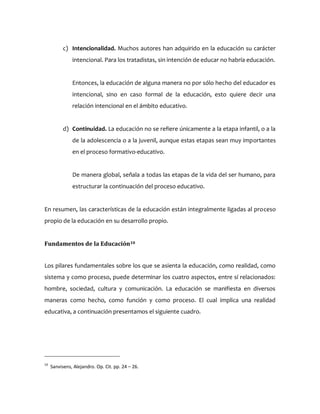 c) Intencionalidad. Muchos autores han adquirido en la educación su carácter
intencional. Para los tratadistas, sin intención de educar no habría educación.
Entonces, la educación de alguna manera no por sólo hecho del educador es
intencional, sino en caso formal de la educación, esto quiere decir una
relación intencional en el ámbito educativo.
d) Continuidad. La educación no se refiere únicamente a la etapa infantil, o a la
de la adolescencia o a la juvenil, aunque estas etapas sean muy importantes
en el proceso formativo-educativo.
De manera global, señala a todas las etapas de la vida del ser humano, para
estructurar la continuación del proceso educativo.
En resumen, las características de la educación están integralmente ligadas al proceso
propio de la educación en su desarrollo propio.
Fundamentos de la Educación10
Los pilares fundamentales sobre los que se asienta la educación, como realidad, como
sistema y como proceso, puede determinar los cuatro aspectos, entre sí relacionados:
hombre, sociedad, cultura y comunicación. La educación se manifiesta en diversos
maneras como hecho, como función y como proceso. El cual implica una realidad
educativa, a continuación presentamos el siguiente cuadro.
10
Sanvisens, Alejandro. Op. Cit. pp. 24 – 26.
 