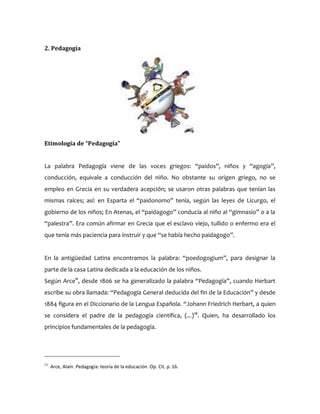 2. Pedagogía
Etimología de “Pedagogía”
La palabra Pedagogía viene de las voces griegos: “paidos”, niños y “agogía”,
conducción, equivale a conducción del niño. No obstante su origen griego, no se
empleo en Grecia en su verdadera acepción; se usaron otras palabras que tenían las
mismas raíces; así: en Esparta el “paidonomo” tenía, según las leyes de Licurgo, el
gobierno de los niños; En Atenas, el “paidagogo” conducía al niño al “gimnasio” o a la
“palestra”. Era común afirmar en Grecia que el esclavo viejo, tullido o enfermo era el
que tenía más paciencia para instruir y que “se había hecho paidagogo”.
En la antigüedad Latina encontramos la palabra: “poedogogium”, para designar la
parte de la casa Latina dedicada a la educación de los niños.
Según Arce11
, desde 1806 se ha generalizado la palabra “Pedagogía”, cuando Herbart
escribe su obra llamada: “Pedagogía General deducida del fin de la Educación” y desde
1884 figura en el Diccionario de la Lengua Española. “Johann Friedrich Herbart, a quien
se considera el padre de la pedagogía científica, (...)12
. Quien, ha desarrollado los
principios fundamentales de la pedagogía.
11
Arce, Alaín. Pedagogía: teoría de la educación. Op. Cit. p. 16.
 