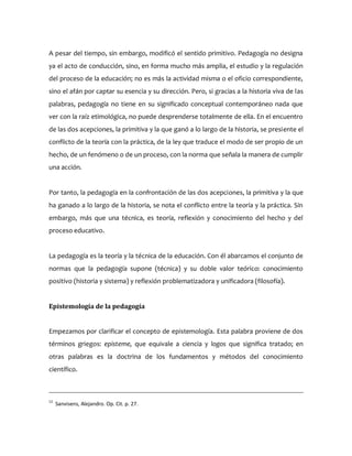 A pesar del tiempo, sin embargo, modificó el sentido primitivo. Pedagogía no designa
ya el acto de conducción, sino, en forma mucho más amplia, el estudio y la regulación
del proceso de la educación; no es más la actividad misma o el oficio correspondiente,
sino el afán por captar su esencia y su dirección. Pero, si gracias a la historia viva de las
palabras, pedagogía no tiene en su significado conceptual contemporáneo nada que
ver con la raíz etimológica, no puede desprenderse totalmente de ella. En el encuentro
de las dos acepciones, la primitiva y la que ganó a lo largo de la historia, se presiente el
conflicto de la teoría con la práctica, de la ley que traduce el modo de ser propio de un
hecho, de un fenómeno o de un proceso, con la norma que señala la manera de cumplir
una acción.
Por tanto, la pedagogía en la confrontación de las dos acepciones, la primitiva y la que
ha ganado a lo largo de la historia, se nota el conflicto entre la teoría y la práctica. Sin
embargo, más que una técnica, es teoría, reflexión y conocimiento del hecho y del
proceso educativo.
La pedagogía es la teoría y la técnica de la educación. Con él abarcamos el conjunto de
normas que la pedagogía supone (técnica) y su doble valor teórico: conocimiento
positivo (historia y sistema) y reflexión problematizadora y unificadora (filosofía).
Epistemología de la pedagogía
Empezamos por clarificar el concepto de epistemología. Esta palabra proviene de dos
términos griegos: episteme, que equivale a ciencia y logos que significa tratado; en
otras palabras es la doctrina de los fundamentos y métodos del conocimiento
científico.
12
Sanvisens, Alejandro. Op. Cit. p. 27.
 