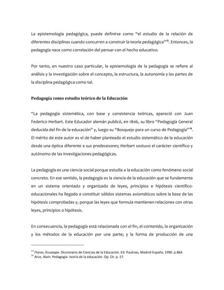 La epistemología pedagógica, puede definirse como “el estudio de la relación de
diferentes disciplinas cuando concurren a construir la teoría pedagógica”13
. Entonces, la
pedagogía nace como correlación del pensar con el hecho educativo.
Por tanto, en nuestro caso particular, la epistemología de la pedagogía se refiere al
análisis y la investigación sobre el concepto, la estructura, la autonomía y las partes de
la disciplina pedagógica como tal.
Pedagogía como estudio teórico de la Educación
“La pedagogía sistemática, con base y consistencia teóricas, apareció con Juan
Federico Herbart. Este Educador alemán publicó, en 1806, su libro “Pedagogía General
deducida del fin de la educación” y, luego su “Bosquejo para un curso de Pedagogía”14
.
El mérito de este autor es el de haber planteado el estudio sistemático de la educación
desde una óptica diferente a sus predecesores; Herbart sostuvo el carácter científico y
autónomo de las investigaciones pedagógicas.
La pedagogía es una ciencia social porque estudia a la educación como fenómeno social
concreto. En ese sentido, la pedagogía es la ciencia de la educación que se fundamenta
en un sistema orientado y organizado de leyes, principios e hipótesis científico-
educacionales ha llegado a constituir sólidos sistemas axiomáticos sobre la base de las
hipótesis comprobadas y, porque las leyes que formula mantienen relaciones con otras
leyes, principios o hipótesis.
En consecuencia, la pedagogía está relacionada con el fin, el contenido, la organización
y los métodos de la educación por una parte; y la forma de producción de una
13
Flores, Giuseppe. Diccionario de Ciencias de la Educación. Ed. Paulinas, Madrid-España, 1990. p.864.
14
Arce, Alaín. Pedagogía: teoría de la educación. Op. Cit. p. 17.
 