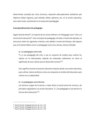 determinada sociedad por otra; entonces, responde adecuadamente señalando qué
objetivos deben lograrse, qué métodos deben aplicarse, etc. en la acción educativa,
esto sobre todo, resolviendo en el campo de la pedagogía.
Conceptualizaciones de pedagogía
Según Ricardo Nassif15
, la mayoría de los textos definen a la Pedagogía como “arte y la
ciencia de la educación”. Este concepto de pedagogía, tomado a manera de ejemplo, se
estructura sobre los siguientes criterios, esto debido a través del tiempo y del espacio
que se ha desarrollado como: La pedagogía como arte, técnica, ciencia y filosofía
a) La pedagogía como arte
“(...), una pedagogía del arte, o sea un conjunto de medios para cultivar los
valores en él relacionados, además de ordenadas reflexiones en torno al
significado de esos valores para el desarrollo humano”16
.
Esto significa durante el proceso educativo impulsa desde una acción educativa,
para cultivar valores artísticos como una respuesta al cambio del educando, para
cultivar en su subjetividad.
b) La pedagogía como técnica
Las técnicas surgen de la teoría o, mejor dicho, la teoría prevé de normas y de
principios reguladores a la acción educativa. “(...) la pedagogía es una técnica: la
técnica de la educación.17
”.
15
Nassif, Ricardo. Pedagogía General. Op. Cit. p. 39.
16
Nassif, Ricardo. Pedagogía General. Op. Cit. p. 46.
17
Nassif, Ricardo. Pedagogía General. Op. Cit. p. 49.
 