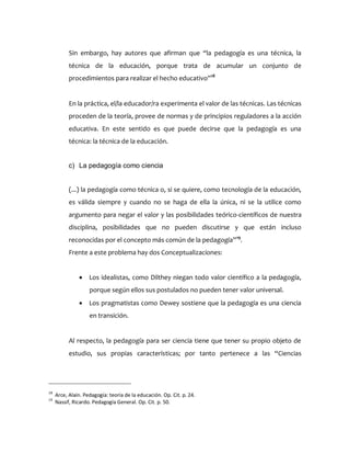 Sin embargo, hay autores que afirman que “la pedagogía es una técnica, la
técnica de la educación, porque trata de acumular un conjunto de
procedimientos para realizar el hecho educativo”18
En la práctica, el/la educador/ra experimenta el valor de las técnicas. Las técnicas
proceden de la teoría, provee de normas y de principios reguladores a la acción
educativa. En este sentido es que puede decirse que la pedagogía es una
técnica: la técnica de la educación.
c) La pedagogía como ciencia
(...) la pedagogía como técnica o, si se quiere, como tecnología de la educación,
es válida siempre y cuando no se haga de ella la única, ni se la utilice como
argumento para negar el valor y las posibilidades teórico-científicos de nuestra
disciplina, posibilidades que no pueden discutirse y que están incluso
reconocidas por el concepto más común de la pedagogía”19
.
Frente a este problema hay dos Conceptualizaciones:
 Los idealistas, como Dilthey niegan todo valor científico a la pedagogía,
porque según ellos sus postulados no pueden tener valor universal.
 Los pragmatistas como Dewey sostiene que la pedagogía es una ciencia
en transición.
Al respecto, la pedagogía para ser ciencia tiene que tener su propio objeto de
estudio, sus propias características; por tanto pertenece a las “Ciencias
18
Arce, Alaín. Pedagogía: teoría de la educación. Op. Cit. p. 24.
19
Nassif, Ricardo. Pedagogía General. Op. Cit. p. 50.
 