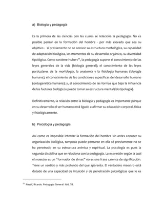 a) Biología y pedagogía
Es la primera de las ciencias con las cuales se relaciona la pedagogía. No es
posible pensar en la formación del hombre - por más elevado que sea su
objetivo - si previamente no se conoce su estructura morfológica, su capacidad
de adaptación biológica, los momentos de su desarrollo orgánico, su diversidad
tipológica. Como sostiene Hubert22
, la pedagogía supone el conocimiento de las
leyes generales de la vida (biología general); el conocimiento de las leyes
particulares de la morfología, la anatomía y la fisiología humanas (biología
humana); el conocimiento de las condiciones específicas del desarrollo humano
(ontogenética humana); y, el conocimiento de las formas que bajo la influencia
de los factores biológicos puede tomar su estructura mental (biotipología).
Definitivamente, la relación entre la biología y pedagogía es importante porque
en su desarrollo el ser humano está ligado a afirmar su educación corporal, física
y fisiológicamente.
b) Psicología y pedagogía
Así como es imposible intentar la formación del hombre sin antes conocer su
organización biológica, tampoco puede pensarse en ella sé previamente no se
ha penetrado en su estructura anímica y espiritual. La psicología es pues la
segunda disciplina que se relaciona con la pedagogía. La expresión según la cual
el maestro es un “formador de almas” no es una frase carente de significación.
Tiene un sentido y más profundo del que aparenta. El verdadero maestro está
dotado de una capacidad de intuición y de penetración psicológicas que le es
22
Nassif, Ricardo. Pedagogía General. Ibid. 59.
 