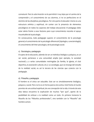 connatural. Pero la sola intuición no le permitirá ir muy lejos por el camino de la
comprensión y el conocimiento de sus alumnos, si no se perfecciona en el
dominio de las disciplinas psicológicas. Por otra parte el educador mismo es una
estructura anímica y espiritual, sin contar con la presencia de elementos
psicológicos en todos los aspectos del trabajo educacional. El pedagogo debe
estar alerta frente a esos factores para cuyo conocimiento necesita el apoyo
insustituible de la psicología.
En consecuencia, toda pedagogía supone: el conocimiento de la psicología
general; el conocimiento de la psicología diferencial (tipología y caracterología);
el conocimiento del ínter psicología y de la psicología social.
c) Sociología y pedagogía
El sujeto de la educación, además de ser un individuo biológico y psíquico, es un
ser social, pertenece a una comunidad amplia (por ejemplo, la sociedad
nacional) y a varias comunidades restringidas (la familia, la iglesia, el club
deportivo, la asociación cultural, etc.). La sociología, que se encarga del estudio
de la realidad social, es así la tercera de las ciencias que conecta con la
pedagogía.
d) Filosofía y pedagogía
El hombre es el único ser educable. Este ser es simultáneamente biológico,
psíquico y social. Pero no lo es en forma pasiva sino activa. Está frente al mundo
provisto de una actitud espiritual, de una concepción de la vida. A través de esta
idea básica encuentra la explicación de muchos “por que”, aparte de la
posibilidad de enfocar a la realidad como un todo. En primera instancia la
filosofía de los “filósofos profesionales”, sino también con la “filosofía” del
hombre común.
 