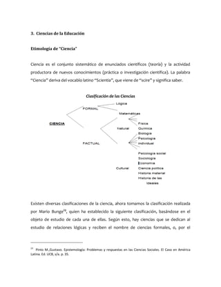 3. Ciencias de la Educación
Etimología de “Ciencia”
Ciencia es el conjunto sistemático de enunciados científicos (teoría) y la actividad
productora de nuevos conocimientos (práctica o investigación científica). La palabra
“Ciencia” deriva del vocablo latino “Scientia”, que viene de “scire” y significa saber.
Clasificación de las Ciencias
Existen diversas clasificaciones de la ciencia, ahora tomamos la clasificación realizada
por Mario Bunge23
, quien ha establecido la siguiente clasificación, basándose en el
objeto de estudio de cada una de ellas. Según esto, hay ciencias que se dedican al
estudio de relaciones lógicas y reciben el nombre de ciencias formales, o, por el
23
Pinto M.,Gustavo. Epistemología: Problemas y respuestas en las Ciencias Sociales. El Caso en América
Latina. Ed. UCB, s/a. p. 35.
 
