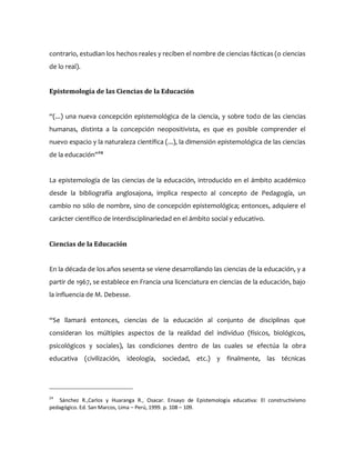 contrario, estudian los hechos reales y reciben el nombre de ciencias fácticas (o ciencias
de lo real).
Epistemología de las Ciencias de la Educación
“(...) una nueva concepción epistemológica de la ciencia, y sobre todo de las ciencias
humanas, distinta a la concepción neopositivista, es que es posible comprender el
nuevo espacio y la naturaleza científica (...), la dimensión epistemológica de las ciencias
de la educación”24
La epistemología de las ciencias de la educación, introducido en el ámbito académico
desde la bibliografía anglosajona, implica respecto al concepto de Pedagogía, un
cambio no sólo de nombre, sino de concepción epistemológica; entonces, adquiere el
carácter científico de interdisciplinariedad en el ámbito social y educativo.
Ciencias de la Educación
En la década de los años sesenta se viene desarrollando las ciencias de la educación, y a
partir de 1967, se establece en Francia una licenciatura en ciencias de la educación, bajo
la influencia de M. Debesse.
“Se llamará entonces, ciencias de la educación al conjunto de disciplinas que
consideran los múltiples aspectos de la realidad del individuo (físicos, biológicos,
psicológicos y sociales), las condiciones dentro de las cuales se efectúa la obra
educativa (civilización, ideología, sociedad, etc.) y finalmente, las técnicas
24
Sánchez R.,Carlos y Huaranga R., Osacar. Ensayo de Epistemología educativa: El constructivismo
pedagógico. Ed. San Marcos, Lima – Perú, 1999. p. 108 – 109.
 