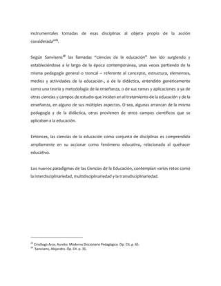 instrumentales tomadas de esas disciplinas al objeto propio de la acción
considerada”25
.
Según Sanvisens26
las llamadas “ciencias de la educación” han ido surgiendo y
estableciéndose a lo largo de la época contemporánea, unas veces partiendo de la
misma pedagogía general o troncal – referente al concepto, estructura, elementos,
medios y actividades de la educación-, o de la didáctica, entendido genéricamente
como una teoría y metodología de la enseñanza, o de sus ramas y aplicaciones o ya de
otras ciencias y campos de estudio que inciden en el tratamiento de la educación y de la
enseñanza, en alguno de sus múltiples aspectos. O sea, algunas arrancan de la misma
pedagogía y de la didáctica, otras provienen de otros campos científicos que se
aplicaban a la educación.
Entonces, las ciencias de la educación como conjunto de disciplinas es comprendido
ampliamente en su accionar como fenómeno educativo, relacionado al quehacer
educativo.
Los nuevos paradigmas de las Ciencias de la Educación, contemplan varios retos como
la interdisciplinariedad, multidisciplinariedad y la transdisciplinariedad.
25
Crisólogo Arce, Aurelio. Moderno Diccionario Pedagógico. Op. Cit. p. 65.
26
Sanvisens, Alejandro. Op. Cit. p. 31.
 