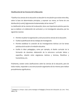 Clasificación de las Ciencias de la Educación
“Clasificar las ciencias de la educación es descubrir la vinculación que existe entre ellas,
sobre la base de determinados principios, y expresar sus nexos, en forma de una
distribución (o serie), lógicamente fundamentada, de las mismas”27
.
La clasificación de las ciencias de la educación, tiene una importancia práctica para los
que se dedican a la elaboración de curriculum y a la investigación educativa, por las
siguientes razones:
 Permite visualizar la organización y estructura de las ciencias de la educación.
 Facilita la planificación de los trabajos de investigación.
 Permite establecer la conexión de las investigaciones teóricas con las tareas
prácticas de la acción o la relación educativa.
 Facilita la labor pedagógica, como por ejemplo, el diseño curricular de la
formación de docentes: elaboración de la estructura curricular básica y
específica, relación entre asignaturas teóricas y técnicas, filosóficas y
humanísticas, etc.
Finalmente, existen varias clasificaciones sobre las ciencias de la educación, pero de
todos modos, responden a una estructuración organizativa de los mismos para realizar
procedimientos significativos.
27
Orbegoso V., Enrique J. Qué y cómo investigar en Pedagogía y Ciencias de la Educación. s/e. Lima – Perú,
1988. p. 43.
 