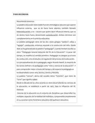 PARA RECORDAR:
Resumiendo tenemos:
La palabra educación tiene doble función etimológica; educare que supone
influencia externa, que va de fuera hacia adentro, también llamado
heteroeducación; y ex – ducare que quiere decir influencia interna, que va
de dentro hacia fuera, denominado autoeducación. Ambos términos son
complementarios en la práctica educativa.
La palabra pedagogía viene de las dos voces griegas: “paidos”, niños y
“agogía”, conducción, entonces equivale a la conducción del niño. Desde
1806 se ha generalizado la palabra “pedagogía”, cuando Herbart escribe su
obra: “Pedagogía General deducida del fin de la Educación”. A pesar del
tiempo, se modificó el sentido primitivo. Pedagogía no designa ya el acto
de conducción, sino el estudio y la regulación del proceso de la educación.
La conceptualización de la pedagogía, según Ricardo Nassif, la mayoría de
los textos definen a la pedagogía como “arte y ciencia de la educación”. Y
para comprender mejor a través del tiempo y del espacio la pedagogía se
ha desarrollado como: arte, técnica, ciencia y filosofía.
La palabra “ciencia”, deriva del vocablo latino “Scientia”, que viene de
“scire” que significa saber.
Desde la década de los años sesenta se viene desarrollando las ciencias de
la educación, se estableció a partir de 1967, bajo la influencia del M.
Debesse.
Ciencias de la educación es el conjunto de disciplinas que desarrollan los
múltiples aspectos de la realidad del individuo, comprendido ampliamente
en su accionar como fenómeno educativo del quehacer educativo.
 