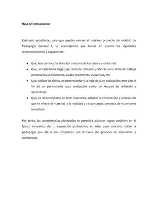 Hoja de Instrucciones:
Estimado estudiante, para que puedas extraer el máximo provecho de módulo de
Pedagogía General I, te aconsejamos que tomes en cuenta las siguientes
recomendaciones y sugerencias:
 Que, leas con mucha atención cada uno de los temas y subte más.
 Que, en cada tema hagas ejercicios de reflexión y anotas en tu ficha de trabajo
personal las conclusiones, dudas, resúmenes, esquemas, etc.
 Que, utilices las fichas de para recordar y la hoja de auto evaluación; esto con el
fin de un permanente auto evaluación como un recurso de reflexión y
aprendizaje.
 Que, es recomendable en todo momento, adaptar la información y orientación
que te ofrece el material, a la realidad y circunstancia concreta de tu entorno
inmediato.
Por tanto, las competencias planteadas te permitirá alcanzar logros positivos en el
futuro inmediato de tu formación profesional, en este caso concreto sobre la
pedagogía que día a día cumplimos con la tarea del proceso de enseñanza y
aprendizaje.
 