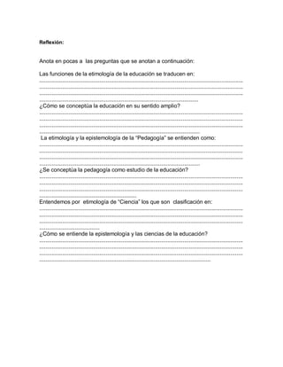 Reflexión:
Anota en pocas a las preguntas que se anotan a continuación:
Las funciones de la etimología de la educación se traducen en:
....................................................................................................................................
....................................................................................................................................
....................................................................................................................................
.......................................................................................................
¿Cómo se conceptúa la educación en su sentido amplio?
....................................................................................................................................
....................................................................................................................................
....................................................................................................................................
........................................................................................................
La etimología y la epistemología de la “Pedagogía” se entienden como:
....................................................................................................................................
....................................................................................................................................
....................................................................................................................................
........................................................................................................
¿Se conceptúa la pedagogía como estudio de la educación?
....................................................................................................................................
....................................................................................................................................
....................................................................................................................................
...............................................................
Entendemos por etimología de “Ciencia” los que son clasificación en:
....................................................................................................................................
....................................................................................................................................
....................................................................................................................................
.......................................
¿Cómo se entiende la epistemología y las ciencias de la educación?
....................................................................................................................................
....................................................................................................................................
....................................................................................................................................
...............................................................................................................
 
