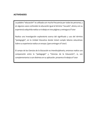 ACTIVIDADES
La palabra “educación” es utilizada con mucha frecuencia por todas las personas, y
en algunos casos confunden la educación igual al término “escuela”, ahora; con su
experiencia adquirida realiza un trabajo en tres páginas y entregue al Tutor
Realiza una investigación exploratoria acerca del significado y uso del término
“pedagogía”, en la Unidad Educativa donde Usted cumple labores educativas:
Sobre su experiencia realiza un ensayo. (para entregar al Tutor)
El campo de las Ciencias de la Educación es interdisciplinario, entonces realice una
comparación entre la “pedagogía” y “Ciencias de la Educación”, si, son
complementarios o son distintos en su aplicación. presente el trabajo al Tutor
 