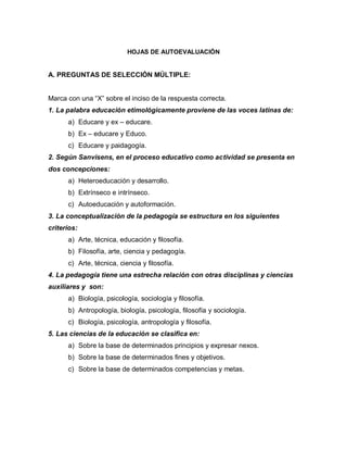 HOJAS DE AUTOEVALUACIÓN
A. PREGUNTAS DE SELECCIÓN MÚLTIPLE:
Marca con una “X” sobre el inciso de la respuesta correcta.
1. La palabra educación etimológicamente proviene de las voces latinas de:
a) Educare y ex – educare.
b) Ex – educare y Educo.
c) Educare y paidagogía.
2. Según Sanvisens, en el proceso educativo como actividad se presenta en
dos concepciones:
a) Heteroeducación y desarrollo.
b) Extrínseco e intrínseco.
c) Autoeducación y autoformación.
3. La conceptualización de la pedagogía se estructura en los siguientes
criterios:
a) Arte, técnica, educación y filosofía.
b) Filosofía, arte, ciencia y pedagogía.
c) Arte, técnica, ciencia y filosofía.
4. La pedagogía tiene una estrecha relación con otras disciplinas y ciencias
auxiliares y son:
a) Biología, psicología, sociología y filosofía.
b) Antropología, biología, psicología, filosofía y sociología.
c) Biología, psicología, antropología y filosofía.
5. Las ciencias de la educación se clasifica en:
a) Sobre la base de determinados principios y expresar nexos.
b) Sobre la base de determinados fines y objetivos.
c) Sobre la base de determinados competencias y metas.
 