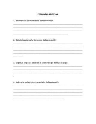 PREGUNTAS ABIERTAS:
1. Enumere las características de la educación:
....................................................................................................................................
....................................................................................................................................
....................................................................................................................................
........................................................................................................
2. Señale los pilares fundamentos de la educación:
....................................................................................................................................
....................................................................................................................................
....................................................................................................................................
....................................................................................................................................
...................
3. Explique en pocas palabras la epistemología de la pedagogía:
....................................................................................................................................
....................................................................................................................................
....................................................................................................................................
.
4. Indique la pedagogía como estudio de la educación:
....................................................................................................................................
....................................................................................................................................
....................................................................................................................................
....................................................................................................................................
.................................................................................................
 