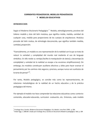 CORRIENTES PEDAGÓGICOS, MODELOS PEDAGÓGICOS
Y MODELOS EDUCATIVOS
INTRODUCCION
Según el Moderno Diccionario Pedagógico 1
Modelo, etimológicamente, proviene del
italiano modello y éste del latín modulus, que significa molde, medida, cantidad de
cualquier cosa, medida para proporciones de los cuerpos de arquitectura. Modulus
procede del latín modus, de etimología desconocida, que significa también medida,
cantidad, proporción.
“Esencialmente, un modelo es una representación de la realidad con la que se trata de
reducir la variedad y complejidad del mundo real mediante el uso de lenguaje
simbólico. En ello reside su ventaja (facilita la manipulación de datos) y desventaja (la
complejidad y variedad de la realidad se escapa a las excesivas simplificaciones). Sin
embargo, los modelos constituyen auxiliares efectivos y útiles para hacer avanzar el
pensamiento por los caminos más seguros y precisos, aunque nunca son sustitutos de
la tarea de pensar” 9
.
Por tanto, Modelo pedagógico, se concibe más como las representaciones, de
relaciones metodológicas de la realidad de un hecho educativa y de la práctica
pedagógica del mismo.
Por ejemplo el modelo nos hace comprender las relaciones educativas como: contexto-
contenido, educador-educando, curriculum- evaluación, etc. Entonces, cada modelo
1
Crisólogo Arce, Aurelio. Moderno Diccionario Pedagógico. Ed. Abedul. Lima-Perú 1999. p. 304.
9
Ander-Egg, E. 1984:84. Citado por Crisólogo Arce, Aurelio en Diccionario Moderno pedagógico. Ibid. p. 304
 