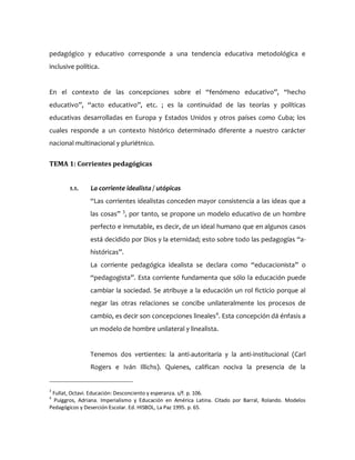 pedagógico y educativo corresponde a una tendencia educativa metodológica e
inclusive política.
En el contexto de las concepciones sobre el “fenómeno educativo”, “hecho
educativo”, “acto educativo”, etc. ; es la continuidad de las teorías y políticas
educativas desarrolladas en Europa y Estados Unidos y otros países como Cuba; los
cuales responde a un contexto histórico determinado diferente a nuestro carácter
nacional multinacional y pluriétnico.
TEMA 1: Corrientes pedagógicas
1.1. La corriente idealista / utópicas
“Las corrientes idealistas conceden mayor consistencia a las ideas que a
las cosas” 3
, por tanto, se propone un modelo educativo de un hombre
perfecto e inmutable, es decir, de un ideal humano que en algunos casos
está decidido por Dios y la eternidad; esto sobre todo las pedagogías “a-
históricas”.
La corriente pedagógica idealista se declara como “educacionista” o
“pedagogista”. Esta corriente fundamenta que sólo la educación puede
cambiar la sociedad. Se atribuye a la educación un rol ficticio porque al
negar las otras relaciones se concibe unilateralmente los procesos de
cambio, es decir son concepciones lineales4
. Esta concepción dá énfasis a
un modelo de hombre unilateral y linealista.
Tenemos dos vertientes: la anti-autoritaria y la anti-institucional (Carl
Rogers e Iván Illichs). Quienes, califican nociva la presencia de la
3
Fullat, Octavi. Educación: Desconciento y esperanza. s/f. p. 106.
4
Puiggros, Adriana. Imperialismo y Educación en América Latina. Citado por Barral, Rolando. Modelos
Pedagógicos y Deserción Escolar. Ed. HISBOL, La Paz 1995. p. 65.
 