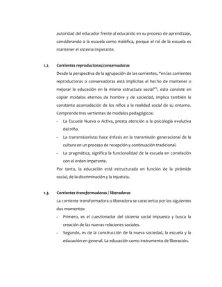 autoridad del educador frente al educando en su proceso de aprendizaje,
considerando a la escuela como maléfica, porque el rol de la escuela es
mantener el sistema imperante.
1.2. Corrientes reproductoras/conservadoras
Desde la perspectiva de la agrupación de las corrientes, “en las corrientes
reproductoras o conservadoras está implícitas el hecho de mantener o
mejorar la educación en la misma estructura social”5
, esto consiste en
copiar modelos eternos de hombre y de sociedad, implica también la
constante acomodación de los niños a la realidad social de su entorno.
Comprende tres vertientes de modelos pedagógicos:
- La Escuela Nueva o Activa, presta atención a la psicología evolutiva
del niño.
- La transmisionista: hace énfasis en la transmisión generacional de la
cultura en un proceso de recepción y continuación tradicional.
- La pragmática, significa la funcionalidad de la escuela en correlación
con el orden imperante.
Por tanto, la educación está estructurada en función de la pirámide
social, de la discriminación y la injusticia.
1.3. Corrientes transformadoras / liberadoras
La corriente transformadora o liberadora se caracteriza por los siguientes
dos momentos:
- Primero, es el cuestionador del sistema social impuesta y busca la
creación de las nuevas relaciones sociales.
- Segundo, es de la construcción de la nueva sociedad, la escuela y la
educación en general. La educación como instrumento de liberación.
 