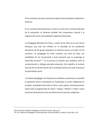 Es de vertiente marxista, está todo el aporte del materialismo dialéctico e
histórico.
En la corriente latinoamericana, sé bien se nutre de la corriente Marxista
de la educación; se alimenta también del componente cultural y la
organización de las nacionalidades originarias (Warisata).
La Pedagogía liberadora de Friere, a partir de los años 60 es uno de los
enfoques que más han influido en el abordaje de los problemas
educativos de los grupos populares en América Latina y el Caribe. En Tal
contexto, “la pedagogía de Freire contiene una serie de ideas con
posibilidad de ser incorporada a todo proyecto que se proponga el
desarrollo humano” 6
. En el proceso la relación que establece entre la
concientización y diálogo educador-educando. Esto significa el carácter
esencial de la transformación de la actividad humana en todo el proceso
de aprendizaje social.
El modelo pedagógico de Warisata en el ámbito continental, se extendió
la aplicación técnica Warisateña en Guatemala, la acción indigenista en
Ecuador, el problema del indio en Perú y otros países Latinoamericanos.
Sobre todo, la organización de “Ayni”, “Ulaqa”, “Marka” y “Ayllu”; como
fuente de alimentación socio-económica de las naciones originarias.
5
Barral, Rolando. Modelos Pedagógicos y Deserción Escolar. Ibid. p. 65.
6
VV. AA. Tendencias Pedagógicas Comtemporáneas. Ediciones ENPES. La Habana, Cuba 1991. p. 63.
 