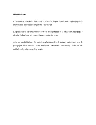COMPETENCIAS:
1. Comprendo el rol y las características de las estrategias de la unidad de pedagogía, en
el ámbito de la educación en general y específica.
2. Apropiarse de los fundamentos teóricos del significado de la educación, pedagogía y
ciencias de la educación en sus diversas manifestaciones.
3. Desarrollo habilidades de análisis y reflexión sobre el proceso metodológico de la
pedagogía, esto aplicado a las diferencias actividades educativas; como en las
unidades educativas, académicas, etc
 
