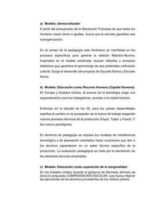 a) Modelo: democratizador
A partir del presupuesto de la Revolución Francesa de que todos los
hombres nacen libres e iguales, busca que la escuela garantice esa
homogenización.
En el campo de la pedagogía este fenómeno se manifiesta en los
procesos específicos para generar la relación Maestro-Alumno.
Inspirados en el modelo positivista, buscan métodos y procesos
didácticos que garantice el aprendizaje de esa pretendida unificación
cultural. Surge el desarrollo del proyecto de Escuela Nueva y Escuela
Activa
.
b) Modelo: Educación como Recurso Humano (Capital Humano)
En Europa y Estados Unidos, el avance de la tecnología exige una
especialización para los trabajadores, acordes a la modernización.
Entonces en la década de los 50, para los países desarrollados
significa el cambio en la concepción de la fuerza de trabajo exigiendo
nuevos procesos técnicos de la producción (Fayol, Taylor y Foord). Y
los nuevos paradigmas.
En términos de pedagogía se impulsa los modelos de transferencia
tecnológica y de planeación orientados hacia vocaciones que den a
los alumnos capacitación en un saber técnico específico de la
producción. La evaluación pedagógica se mide por la asimilación de
las destrezas técnicas enseñadas.
c) Modelo: Educación como superación de la marginalidad
En los Estados Unidos durante el gobierno de Kennedy-Johnson se
lanza la propuesta COMPENSACION ESCOLAR, que busca mejorar
las ejecutarías de los alumnos procedentes de los medios pobres.
 