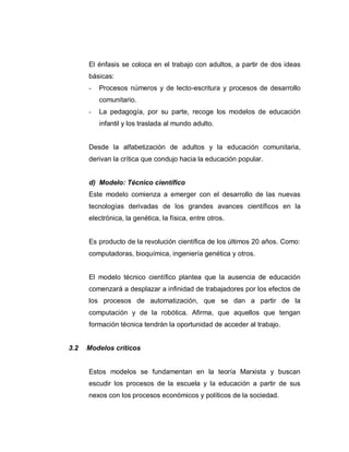 El énfasis se coloca en el trabajo con adultos, a partir de dos ideas
básicas:
- Procesos números y de lecto-escritura y procesos de desarrollo
comunitario.
- La pedagogía, por su parte, recoge los modelos de educación
infantil y los traslada al mundo adulto.
Desde la alfabetización de adultos y la educación comunitaria,
derivan la crítica que condujo hacia la educación popular.
d) Modelo: Técnico científico
Este modelo comienza a emerger con el desarrollo de las nuevas
tecnologías derivadas de los grandes avances científicos en la
electrónica, la genética, la física, entre otros.
Es producto de la revolución científica de los últimos 20 años. Como:
computadoras, bioquímica, ingeniería genética y otros.
El modelo técnico científico plantea que la ausencia de educación
comenzará a desplazar a infinidad de trabajadores por los efectos de
los procesos de automatización, que se dan a partir de la
computación y de la robótica. Afirma, que aquellos que tengan
formación técnica tendrán la oportunidad de acceder al trabajo.
3.2 Modelos críticos
Estos modelos se fundamentan en la teoría Marxista y buscan
escudir los procesos de la escuela y la educación a partir de sus
nexos con los procesos económicos y políticos de la sociedad.
 