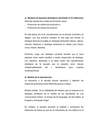 a) Modelos de Aparatos Ideológicos del Estado A.I.E (Althusser)
Althusser plantea dos niveles de formación social:
- Producción de medios de producción y
- Producción de medios de consumo
En esta época, los A.I.E. prevalicientes son la escuela, la familia y la
religión. Los dos primeros someten al niño bajo dos formas: le
entregan técnicas envueltas en ideología dominante (idioma, cálculo,
ciencias, literatura) e ideología dominante en estado puro (moral,
cívica, historia, filosofía).
Entonces, surge una ideología universal reinante que lo hace
aparecer como medio científico y neutro, desprovisto de ideología.
Los maestros, dedicados a su tarea nutren esa representación
ideológica de la escuela que la presenta como natural,
indispensablemente útil y benefactora para nuestros
contemporáneos.
b) Modelo de la reproducción
La educación y la escuela buscan reproducir y legitimar las
relaciones jerárquicas entre diferentes grupos y clases.
Bordieu señala: “es la infalibilidad del maestro que se expresa en la
ideología profesoral de la nulidad de los estudiantes en una
„comunicación ficticia‟, el choque de los lenguajes, de dos hablas, el
burgués y el lenguaje vulgar”.
En síntesis, la escuela oscurece la realidad y enmascara las
relaciones de fuerza ya que es el instrumento de una política en el
 