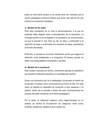 poder es más fuerte porque no se revela como tal, haciendo que la
acción pedagógica produzca hábitos que duran más allá de los que
produce la inculcación ideológica.
c) Modelo de las redes
Para esta concepción es un mito la democratización a la que se
pretende haber llegado como universalización de la educación. La
homogenización no se ha logrado ni en igualdad ni en conocimientos,
ya que la escuela lo que hace es dar vía libre y continuidad a la
oposición de clase y continuidad a la oposición de clase, persistiendo
la división del trabajo.
Entonces, la escuela es el primer mecanismo social que asegura la
distinción entre proletariado y la burguesía. El fracaso escolar se
debe a las desigualdades individuales y sociales.
d) Modelo de la resistencia
Este modelo inspirado por Gramci, claramente apuesta al capitalismo
que posee la institución educativa y la autoridad del maestro.
Existe una dicotomía que ve lo pedagógico funcionado al interior de
la escuela, lo político como consecuencia por fuera de ella. Por esta
razón se plantea la necesidad de comenzar a abrir espacios a “lo
político” dentro de la escuela y dentro del aula, recomponiendo los
proceso de poder existentes en el hecho pedagógico.
Por lo tanto, el intelectual orgánico como hegemonizador en su
análisis es central la recuperación de categorías como lucha,
conflicto, resistencia, dialéctica de la unidad, etc.
 