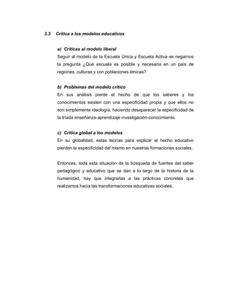 3.3 Crítica a los modelos educativos
a) Críticas al modelo liberal
Seguir al modelo de la Escuela Única y Escuela Activa es negarnos
la pregunta ¿Qué escuela es posible y necesaria en un país de
regiones, culturas y con poblaciones étnicas?
b) Problemas del modelo crítico
En sus análisis pierde el hecho de que los saberes y los
conocimientos existen con una especificidad propia y que ellos no
son simplemente ideología, haciendo desaparecer la especificidad de
la tríada enseñanza-aprendizaje investigación-conocimiento.
c) Crítica global a los modelos
En su globalidad, estas teorías para explicar el hecho educativo
pierden la especificidad del mismo en nuestras formaciones sociales.
Entonces, toda esta situación de la búsqueda de fuentes del saber
pedagógico y educativo que se dan a lo largo de la historia de la
humanidad, hay que integrarlas a las prácticas concretas que
realizamos hacia las transformaciones educativas sociales.
 