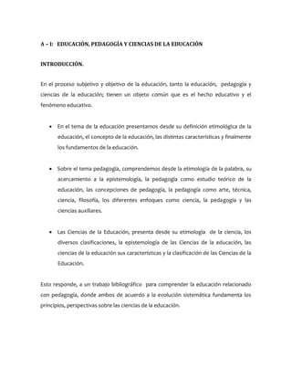 A – I: EDUCACIÓN, PEDAGOGÍA Y CIENCIAS DE LA EDUCACIÓN
INTRODUCCIÓN.
En el proceso subjetivo y objetivo de la educación, tanto la educación, pedagogía y
ciencias de la educación; tienen un objeto común que es el hecho educativo y el
fenómeno educativo.
 En el tema de la educación presentamos desde su definición etimológica de la
educación, el concepto de la educación, las distintas características y finalmente
los fundamentos de la educación.
 Sobre el tema pedagogía, comprendemos desde la etimología de la palabra, su
acercamiento a la epistemología, la pedagogía como estudio teórico de la
educación, las concepciones de pedagogía, la pedagogía como arte, técnica,
ciencia, filosofía, los diferentes enfoques como ciencia, la pedagogía y las
ciencias auxiliares.
 Las Ciencias de la Educación, presenta desde su etimología de la ciencia, los
diversos clasificaciones, la epistemología de las Ciencias de la educación, las
ciencias de la educación sus características y la clasificación de las Ciencias de la
Educación.
Esto responde, a un trabajo bibliográfico para comprender la educación relacionado
con pedagogía, donde ambos de acuerdo a la evolución sistemática fundamenta los
principios, perspectivas sobre las ciencias de la educación.
 
