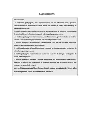 PARA RECORDAR:
Resumiendo:
Las corrientes pedagógicas, son representaciones de las diferentes ideas, procesos,
cuestionamientos a la realidad educativa; donde está inmerso el saber, conocimiento y las
metodologías aplicadas.
El modelo pedagógico, se concibe más como las representaciones, de relaciones metodológicas
de la realidad de un hecho educativo y de la práctica pedagógica del mismo.
Los modelos pedagógicos (transmisionista, condicionamiento, problematizador e histórico
cultural) cada uno de ellos proponen en la práctica un tipo de educación.
El modelo pedagógico transmisionista, representante a un tipo de educación tradicional,
basada en la transmisión de los conocimientos.
El modelo pedagógico del condicionamiento, responde un tipo de educación conductista de
estímulo, respuesta y refuerzo.
El modelo pedagógico problematizador, asume una educación de diálogo y participativa de
acción, reflexión y acción.
El modelo pedagógico histórico – cultural, comprende una propuesta educativa histórica,
dialéctica y política; está relacionado al desarrollo potencial de los mismos actores que
construye un aprendizaje integral.
Los modelos educativos (liberales y críticos), rescata una educación ligado a los
procesos político social en su desarrollo histórico.
 