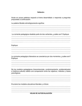 Reflexión:
Anota en pocas palabras respecto al tema desarrollado o responda a preguntas
propuestas a continuación:
La palabra Modelo etimológicamente significa:
....................................................................................................................................
....................................................................................................................................
....................................................................................................................................
....................................................................................................................................
La corriente pedagógica idealista parte de dos vertientes ¿cuáles son? Explique:
....................................................................................................................................
....................................................................................................................................
....................................................................................................................................
..........................……………………………………………………………………………
Explique:
....................................................................................................................................
....................................................................................................................................
....................................................................................................................................
....................................................................................................................................
La corriente pedagógico liberadora se caracteriza por dos momentos ¿cuáles son?
Explique:
....................................................................................................................................
....................................................................................................................................
....................................................................................................................................
....................................................................................................................................
De los modelos pedagógicos (transmisionista, condicionamiento, problematizador
e histórico-cultural) realiza una comparación entre los objetivos, métodos y bases
psicológicas.
....................................................................................................................................
....................................................................................................................................
....................................................................................................................................
....................................................................................................................................
Enumere los modelos educativos liberales y críticos:
....................................................................................................................................
....................................................................................................................................
....................................................................................................................................
....................................................................................................................................
HOJAS DE AUTOEVALAUCIÓN
 
