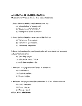 A. PREGUNTAS DE SELECCIÓN MÚLTIPLE:
Marca con una “X” sobre el inciso de la respuesta correcta.
1. La corriente pedagógica idealista se declara como:
a) “educacionista” o “pedagogista”
b) “Educacionista” o “a-histórico”
c) “Pedagogista” o “anti-autoritaria”
2. La corriente pedagógica conservadora dá énfasis en:
a) Transmisión de productos.
b) Transmisión generacional.
c) Transmisión del proceso.
3. La corriente pedagógica transformadora toma la organización de la escuela
Ayllu de Warisata como:
a) Ayni, ulaqa y ayllu.
b) Ayni, jayma, marka y ulaqa.
c) Ayni, ulaqa, marka y ayllu.
4. El modelo pedagógico transmisionista dá énfasis en:
a) En los efectos.
b) En los contenidos.
c) En los métodos.
5. El modelo pedagógico del condicionamiento utiliza una comunicación de:
a) Emisor – receptor.
b) Emisor – canal.
c) Mensaje - canal
PREGUNTAS ABIERTAS:
 