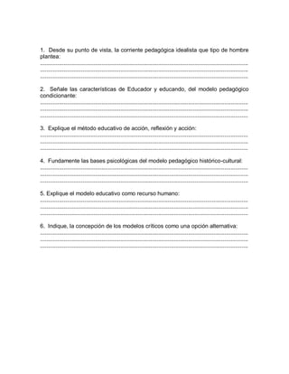 1. Desde su punto de vista, la corriente pedagógica idealista que tipo de hombre
plantea:
....................................................................................................................................
....................................................................................................................................
....................................................................................................................................
2. Señale las características de Educador y educando, del modelo pedagógico
condicionante:
....................................................................................................................................
....................................................................................................................................
....................................................................................................................................
3. Explique el método educativo de acción, reflexión y acción:
....................................................................................................................................
....................................................................................................................................
....................................................................................................................................
4. Fundamente las bases psicológicas del modelo pedagógico histórico-cultural:
....................................................................................................................................
....................................................................................................................................
....................................................................................................................................
5. Explique el modelo educativo como recurso humano:
....................................................................................................................................
....................................................................................................................................
....................................................................................................................................
6. Indique, la concepción de los modelos críticos como una opción alternativa:
....................................................................................................................................
....................................................................................................................................
....................................................................................................................................
 