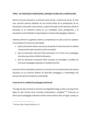 TEMA – III: PEDAGOGÍA TRADICIONAL, ENFOQUE GLOBAL DE LA INNOVACIÓN
Dentro el proceso educativo, se presenta varias formas y maneras de actuar, en este
caso concreto estamos hablando de una función básica de la participación de los
educadores y educandos como actores, y sujetos del propio acción educativa, donde el
educando es un elemento central en sus actividades como protagonista, y el
educador/ra como facilitador de aprendizajes en el desarrollo pedagógico didáctico.
Podemos afirmar los siguientes criterios y competencias en cada uno de los capítulos
concentrados en el transcurso del trabajo:
 Que los educandos tomen como punto de partida en toda innovación la realidad
contextual del sujeto educativo y de la comunidad.
 Que los educandos relacionen dicha percepción en el marco de la pedagogía
normativa que ofrece la Reforma Educativa.
 Que los educandos enmarquen dicho concepto en estrategias y modelos de
innovación pedagógica aplicadas a la realidad concreta.
Concretar dichas actividades prácticas en el proceso de la transformación del sistema
educativo, en sus diversos ámbitos de desarrollo pedagógico y metodológico del
proceso educativo de enseñanza y aprendizaje.
Contexto de la realidad de pedagogía tradicional
“El origen de esta corriente se remonta a la antigüedad Griega y Latina. A lo largo de los
siglos ha sido muchas veces renovado, profundizado y ampliado” (1)
. Entonces, se
afirma que la pedagogía tradicional continua hasta nuestros días, sin lugar a dudas, es
(1)
Perrotto, Carlos. Texto de estudio s/a. p. 7.
 