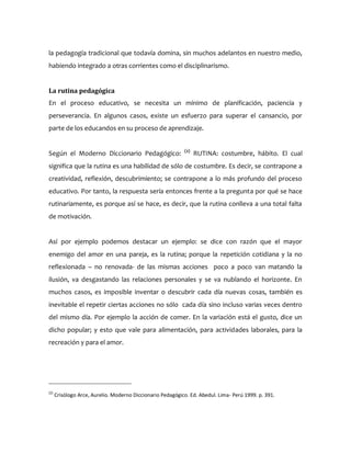 la pedagogía tradicional que todavía domina, sin muchos adelantos en nuestro medio,
habiendo integrado a otras corrientes como el disciplinarismo.
La rutina pedagógica
En el proceso educativo, se necesita un mínimo de planificación, paciencia y
perseverancia. En algunos casos, existe un esfuerzo para superar el cansancio, por
parte de los educandos en su proceso de aprendizaje.
Según el Moderno Diccionario Pedagógico: (2)
RUTINA: costumbre, hábito. El cual
significa que la rutina es una habilidad de sólo de costumbre. Es decir, se contrapone a
creatividad, reflexión, descubrimiento; se contrapone a lo más profundo del proceso
educativo. Por tanto, la respuesta sería entonces frente a la pregunta por qué se hace
rutinariamente, es porque así se hace, es decir, que la rutina conlleva a una total falta
de motivación.
Así por ejemplo podemos destacar un ejemplo: se dice con razón que el mayor
enemigo del amor en una pareja, es la rutina; porque la repetición cotidiana y la no
reflexionada – no renovada- de las mismas acciones poco a poco van matando la
ilusión, va desgastando las relaciones personales y se va nublando el horizonte. En
muchos casos, es imposible inventar o descubrir cada día nuevas cosas, también es
inevitable el repetir ciertas acciones no sólo cada día sino incluso varias veces dentro
del mismo día. Por ejemplo la acción de comer. En la variación está el gusto, dice un
dicho popular; y esto que vale para alimentación, para actividades laborales, para la
recreación y para el amor.
(2)
Crisólogo Arce, Aurelio. Moderno Diccionario Pedagógico. Ed. Abedul. Lima- Perú 1999. p. 391.
 