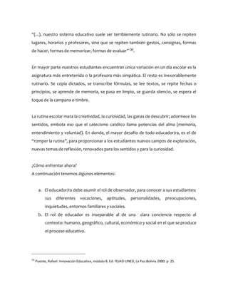 “(...), nuestro sistema educativo suele ser terriblemente rutinario. No sólo se repiten
lugares, horarios y profesores, sino que se repiten también gestos, consignas, formas
de hacer, formas de memorizar, formas de evaluar” (3)
.
En mayor parte nuestros estudiantes encuentran única variación en un día escolar es la
asignatura más entretenida o la profesora más simpática. El resto es inexorablemente
rutinario. Se copia dictados, se transcribe fórmulas, se lee textos, se repite fechas o
principios, se aprende de memoria, se pasa en limpio, se guarda silencio, se espera el
toque de la campana o timbre.
La rutina escolar mata la creatividad, la curiosidad, las ganas de descubrir; adormece los
sentidos, embota eso que el catecismo católico llama potencias del alma (memoria,
entendimiento y voluntad). En donde, el mayor desafío de todo educador/ra, es el de
“romper la rutina”, para proporcionar a los estudiantes nuevos campos de exploración,
nuevas temas de reflexión, renovados para los sentidos y para la curiosidad.
¿Cómo enfrentar ahora?
A continuación tenemos algunos elementos:
a. El educador/ra debe asumir el rol de observador, para conocer a sus estudiantes:
sus diferentes vocaciones, aptitudes, personalidades, preocupaciones,
inquietudes, entornos familiares y sociales.
b. El rol de educador es inseparable al de una clara conciencia respecto al
contexto: humano, geográfico, cultural, económico y social en el que se produce
el proceso educativo.
(3)
Puente, Rafael. Innovación Educativa, módulo 8. Ed. FEJAD-UNED, La Paz-Bolivia 2000. p. 25.
 