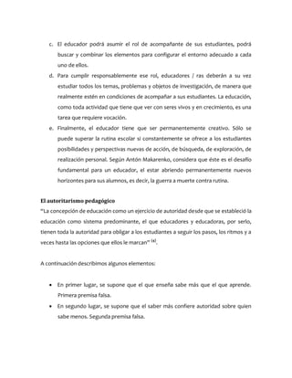 c. El educador podrá asumir el rol de acompañante de sus estudiantes, podrá
buscar y combinar los elementos para configurar el entorno adecuado a cada
uno de ellos.
d. Para cumplir responsablemente ese rol, educadores / ras deberán a su vez
estudiar todos los temas, problemas y objetos de investigación, de manera que
realmente estén en condiciones de acompañar a sus estudiantes. La educación,
como toda actividad que tiene que ver con seres vivos y en crecimiento, es una
tarea que requiere vocación.
e. Finalmente, el educador tiene que ser permanentemente creativo. Sólo se
puede superar la rutina escolar si constantemente se ofrece a los estudiantes
posibilidades y perspectivas nuevas de acción, de búsqueda, de exploración, de
realización personal. Según Antón Makarenko, considera que éste es el desafío
fundamental para un educador, el estar abriendo permanentemente nuevos
horizontes para sus alumnos, es decir, la guerra a muerte contra rutina.
El autoritarismo pedagógico
“La concepción de educación como un ejercicio de autoridad desde que se estableció la
educación como sistema predominante, el que educadores y educadoras, por serlo,
tienen toda la autoridad para obligar a los estudiantes a seguir los pasos, los ritmos y a
veces hasta las opciones que ellos le marcan” (4)
.
A continuación describimos algunos elementos:
 En primer lugar, se supone que el que enseña sabe más que el que aprende.
Primera premisa falsa.
 En segundo lugar, se supone que el saber más confiere autoridad sobre quien
sabe menos. Segunda premisa falsa.
 