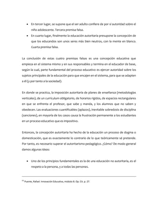  En tercer lugar, se supone que el ser adulto confiere de por sí autoridad sobre el
niño adolescente. Tercera premisa falsa.
 En cuarto lugar, finalmente la educación autoritaria presupone la concepción de
que los educandos son unos seres más bien neutros, con la mente en blanco.
Cuarta premisa falsa.
La conclusión de estas cuatro premisas falsas es una concepción educativa que
empieza en el sistema mismo y en sus responsables y termina en el educador de base,
según la cual, parte fundamental del proceso educativo es ejercer autoridad sobre los
sujetos principales de la educación para que encajen en el sistema, para que se adapten
a él (y por tanto a la sociedad).
En donde se practica, la imposición autoritaria de planes de enseñanza (metodologías
verticales), de un currículum obligatorio, de horarios rígidos, de espacios rectangulares
en que se enfrenta el profesor, que sabe y manda, y los alumnos que no saben y
obedecen. Las evaluaciones cuantificables (aplazos), inevitable sobredosis de disciplina
(sanciones), en mayoría de los casos causa la frustración permanente a los estudiantes
en un proceso educativo que es impositivo.
Entonces, la concepción autoritaria ha hecho de la educación un proceso de dogma o
domesticación, que es exactamente lo contrario de lo que teóricamente sé pretende.
Por tanto, es necesario superar el autoritarismo pedagógico. ¿Cómo? De modo general
damos algunas ideas:
 Uno de los principios fundamentales es la de una educación no autoritaria, es el
respeto a la persona, y a todas las personas.
(4)
Puente, Rafael. Innovación Educativa, módulo 8. Op. Cit. p. 27.
 