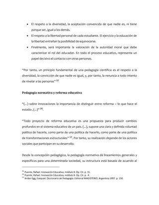  El respeto a la diversidad, la aceptación convencida de que nadie es, ni tiene
porque ser, igual a los demás.
 El respeto a la libertad personal de cada estudiante. El ejercicio y la educación de
la libertad entrañan la posibilidad de equivocarse.
 Finalmente, será importante la valoración de la autoridad moral que debe
caracterizar el rol del educador. En todo el proceso educativo, representa un
papel decisivo el contacto con otras personas.
“Por tanto, un principio fundamental de una pedagogía científica es el respeto a la
diversidad, la convicción de que nadie es igual, y, por tanto, la renuncia a todo intento
de nivelar a las personas” (5)
Pedagogía normativa y reforma educativa
“(...) sobre innovaciones la importancia de distinguir entre reforma – lo que hace el
estado-, (...)” (6)
.
“Todo proyecto de reforma educativa es una propuesta para producir cambios
profundos en el sistema educativo de un país. (...), supone una clara y definida voluntad
política de hacerla, como parte de una política de hacerlo, como parte de una política
de transformaciones estructurales” (7)
. Por tanto, su realización depende de los actores
sociales que participan en su desarrollo.
Desde la concepción pedagógica, la pedagogía normativa dá lineamientos generales y
específicos para una determinada sociedad, su estructura está basada de acuerdo al
(5)
Puente, Rafael. Innovación Educativa, módulo 8. Op. Cit. p. 31.
(6)
Puente, Rafael. Innovación Educativa, módulo 8. Op. Cit. p. 4.
(7)
Ander-Egg, Ezequiel. Diccionario de Pedagogía. Editorial MAGISTERIO, Argentina 1997. p. 150.
 