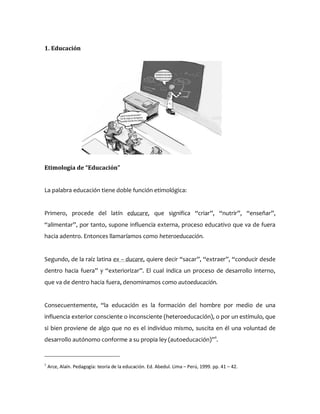 1. Educación
Etimología de “Educación”
La palabra educación tiene doble función etimológica:
Primero, procede del latín educare, que significa “criar”, “nutrir”, “enseñar”,
“alimentar”, por tanto, supone influencia externa, proceso educativo que va de fuera
hacia adentro. Entonces llamaríamos como heteroeducación.
Segundo, de la raíz latina ex – ducare, quiere decir “sacar”, “extraer”, “conducir desde
dentro hacia fuera” y “exteriorizar”. El cual indica un proceso de desarrollo interno,
que va de dentro hacia fuera, denominamos como autoeducación.
Consecuentemente, “la educación es la formación del hombre por medio de una
influencia exterior consciente o inconsciente (heteroeducación), o por un estímulo, que
si bien proviene de algo que no es el individuo mismo, suscita en él una voluntad de
desarrollo autónomo conforme a su propia ley (autoeducación)”1
.
1
Arce, Alaín. Pedagogía: teoría de la educación. Ed. Abedul. Lima – Perú, 1999. pp. 41 – 42.
 