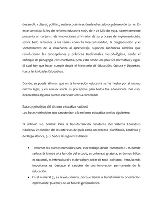 desarrollo cultural, político, socio-económico; desde el estado o gobierno de turno. En
este contexto, la ley de reforma educativa 1565, de 7 de julio de 1994. Aparentemente
presenta un conjunto de innovaciones al interior de su proceso de implementación;
sobre todo referente a las temas como la interculturalidad, la desgraduación y el
sometimiento de la enseñanza al aprendizaje, suponen auténticos cambios que
revolucionan las concepciones y prácticas tradicionales metodológicas, desde el
enfoque de pedagogía constructivista, pero esto desde una práctica normativa y legal.
El cual hay que hacer cumplir desde el Ministerio de Educación, Cultura y Deportes;
hasta las Unidades Educativas.
Donde, se puede afirmar que en la innovación educativa se ha hecho por sí mismo
norma legal, y en consecuencia es preceptiva para todos los educadores. Por eso,
destacamos algunos puntos esenciales en su contenido:
Bases y principios del sistema educativo nacional
Las bases y principios que caracterizan a la reforma educativa son las siguientes:
El artículo 1ro. Señala: Para la transformación constante del Sistema Educativo
Nacional, en función de los intereses del país como un proceso planificado, continuo y
de largo alcance, (...). Sobre las siguientes bases:
 Tomamos los puntos esenciales para este trabajo, desde numerales 1 . 11, donde
señala: Es la más alta función del estado, es universal, gratuita, es democrático,
es nacional, es intercultural y es derecho y deber de todo boliviano. Pero, lo más
importante es destacar el carácter de una innovación permanente de la
educación.
 En el numeral 7, es revolucionaria, porque tiende a transformar la orientación
espiritual del pueblo y de las futuras generaciones.
 