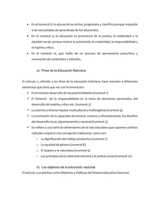  En el numeral 8, la educación es activa, progresista y científica porque responde
a las necesidades de aprendizaje de los educandos.
 En el numeral 9, la educación es promotora de la justicia, la solidaridad y la
equidad social, porque motiva la autonomía, la creatividad, la responsabilidad y
el espíritu crítico.
 En el numeral 10, que habla de un proceso de permanente autocrítica y
renovación de contenidos y métodos.
a) Fines de la Educación Boliviana
El artículo 2, referido a los fines de la educación boliviana, hace mención a diferentes
elementos que tiene que ver con la innovación:
 El armonioso desarrollo de las potencialidades (numeral 1)
 El fomento de la responsabilidad en la toma de decisiones personales, del
desarrollo del espíritu crítico etc. (numeral 3)
 La enorme y diversa riqueza multicultural y multiregional (numeral 4).
 La promoción de la capacidad de encarar, creativa y eficientemente, los desafíos
del desarrollo local, departamental y nacional (numeral 5).
 Se refiere a una serie de dimensiones de la vida educativa que suponen cambios
radicales respecto a la concepción tradicional, como son:
o La dignificación del trabajo productivo (numeral 7)
o La equidad de género (numeral 8)
o El respeto a la naturaleza (numeral 9)
o Los principios de la soberanía nacional y la justicia social (numeral 10).
b) Los objetivos de la educación nacional
El artículo 3 se plantea como Objetivos y Políticas del Sistema Educativo Nacional:
 